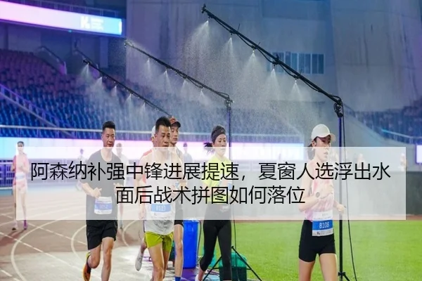 阿森纳补强中锋进展提速，夏窗人选浮出水面后战术拼图如何落位